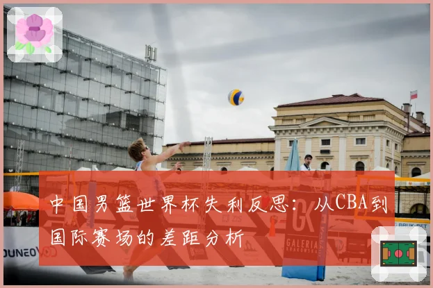 中国男篮世界杯失利反思：从CBA到国际赛场的差距分析