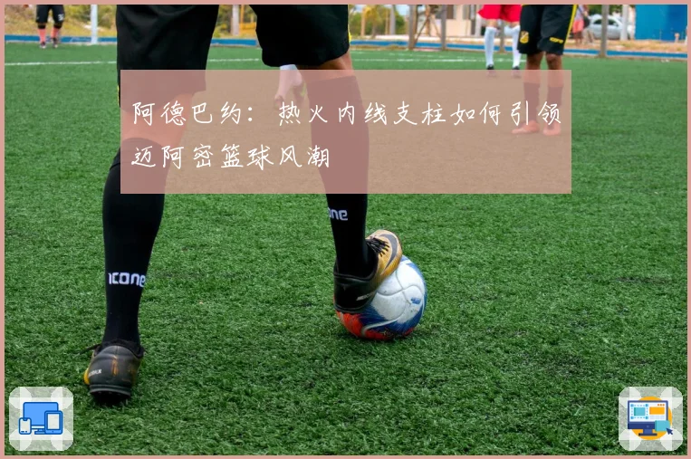 阿德巴约:热火内线支柱如何引领迈阿密篮球风潮