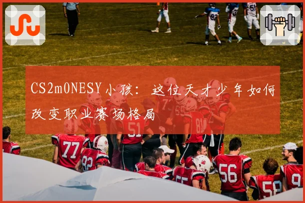 CS2m0NESY小孩:这位天才少年如何改变职业赛场格局