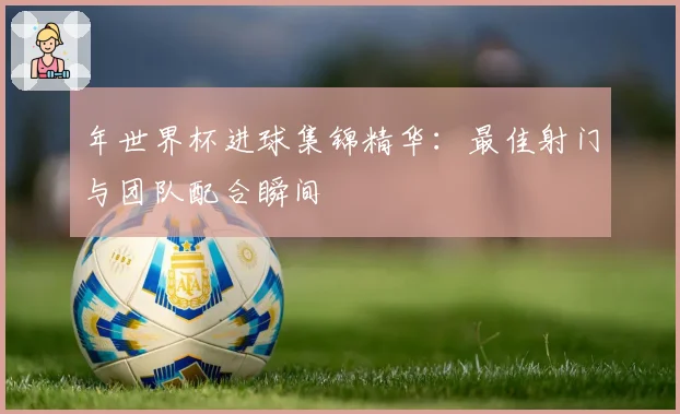 年世界杯进球集锦精华:最佳射门与团队配合瞬间