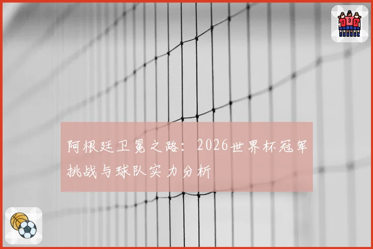 阿根廷卫冕之路:2026世界杯冠军挑战与球队实力分析