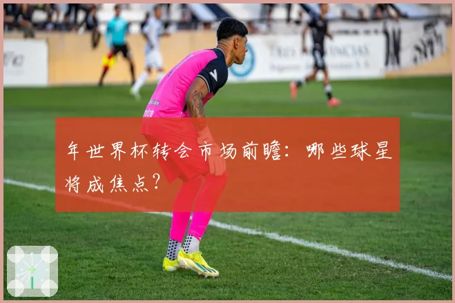 年世界杯转会市场前瞻:哪些球星将成焦点?
