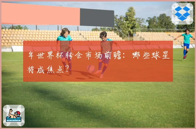 年世界杯转会市场前瞻:哪些球星将成焦点?