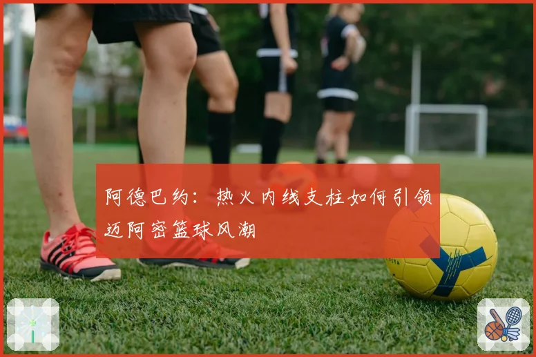 阿德巴约:热火内线支柱如何引领迈阿密篮球风潮
