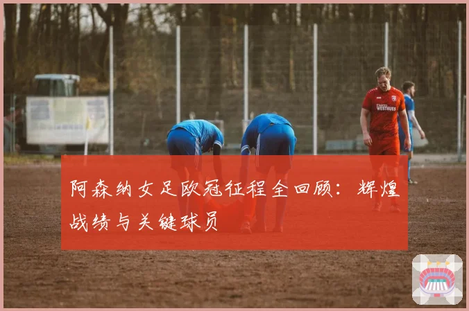 阿森纳女足欧冠征程全回顾:辉煌战绩与关键球员