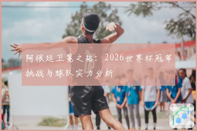 阿根廷卫冕之路:2026世界杯冠军挑战与球队实力分析