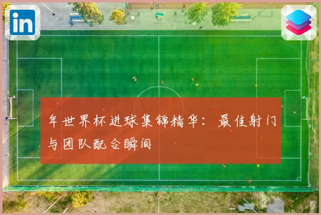 年世界杯进球集锦精华:最佳射门与团队配合瞬间